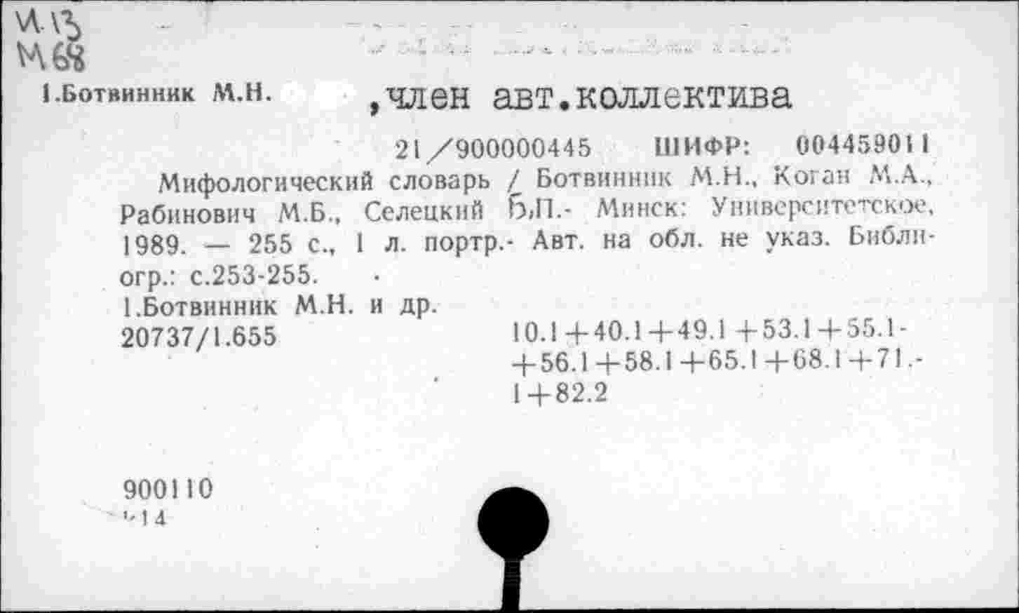 ﻿\Л\+
1.ботвинник м.н.	,член авт.коллектива
21/900000445 ШИФР: 004459011
Мифологический словарь / Ботвинник М.Н., Коган М.А., Рабинович М.Б., Селецкий 6,П.- Минск: Университетское, 1989. — 255 с., 1 л. портр.- Авт. на обл. не указ. Библи-огр.: с.253-255.
[.Ботвинник М.Н. и др.
20737/1.655	10.1+40.1+49.1 + 53.1+55.1-
+ 56.1+58.1+65.1+68.1+71.-1+82.2
900110 ■-1 4